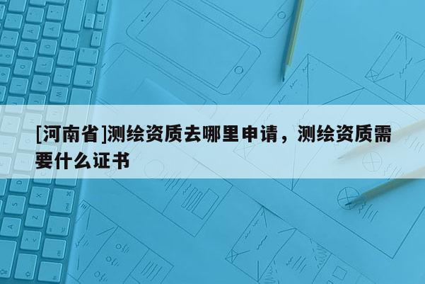 [河南省]測(cè)繪資質(zhì)去哪里申請(qǐng)，測(cè)繪資質(zhì)需要什么證書