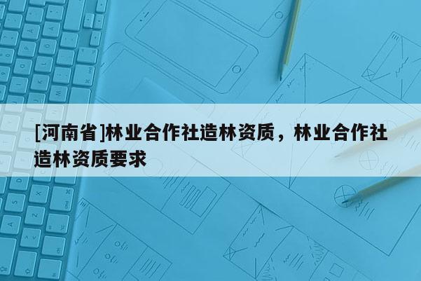 [河南省]林業(yè)合作社造林資質(zhì)，林業(yè)合作社造林資質(zhì)要求