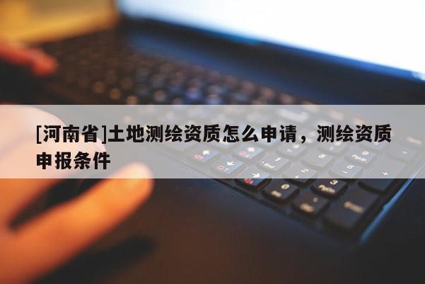 [河南省]土地測(cè)繪資質(zhì)怎么申請(qǐng)，測(cè)繪資質(zhì)申報(bào)條件