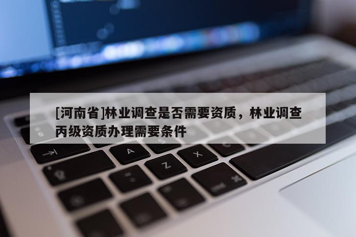 [河南省]林業(yè)調(diào)查是否需要資質(zhì)，林業(yè)調(diào)查丙級資質(zhì)辦理需要條件