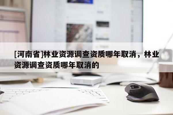 [河南省]林業(yè)資源調(diào)查資質(zhì)哪年取消，林業(yè)資源調(diào)查資質(zhì)哪年取消的