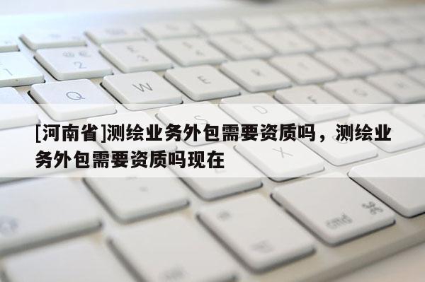 [河南省]測(cè)繪業(yè)務(wù)外包需要資質(zhì)嗎，測(cè)繪業(yè)務(wù)外包需要資質(zhì)嗎現(xiàn)在