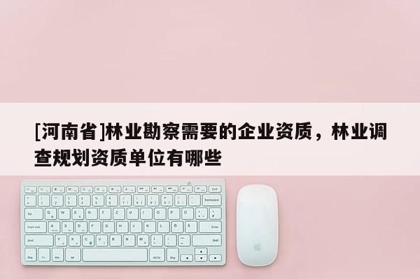 [河南省]林業(yè)勘察需要的企業(yè)資質(zhì)，林業(yè)調(diào)查規(guī)劃資質(zhì)單位有哪些