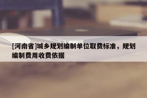 [河南省]城鄉(xiāng)規(guī)劃編制單位取費標準，規(guī)劃編制費用收費依據(jù)