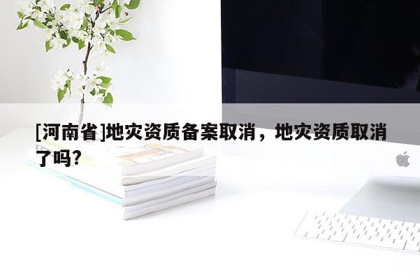 [河南省]地災(zāi)資質(zhì)備案取消，地災(zāi)資質(zhì)取消了嗎?