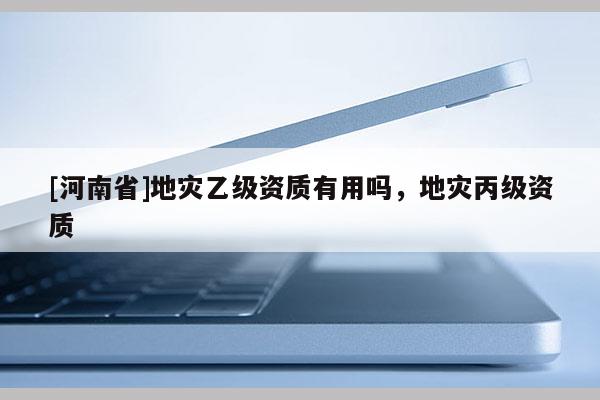 [河南省]地災(zāi)乙級資質(zhì)有用嗎，地災(zāi)丙級資質(zhì)