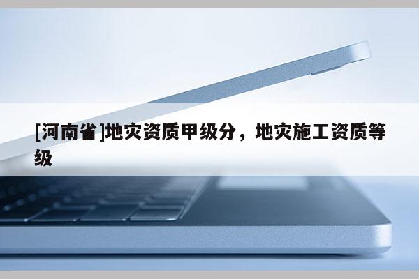 [河南省]地災(zāi)資質(zhì)甲級分，地災(zāi)施工資質(zhì)等級