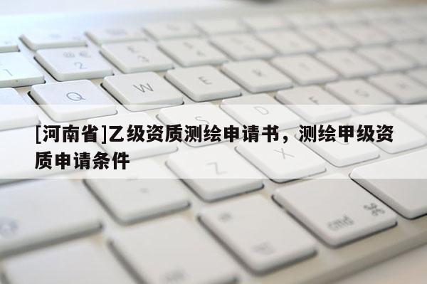 [河南省]乙級資質(zhì)測繪申請書，測繪甲級資質(zhì)申請條件