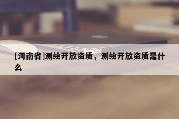 [河南省]測(cè)繪開(kāi)放資質(zhì)，測(cè)繪開(kāi)放資質(zhì)是什么