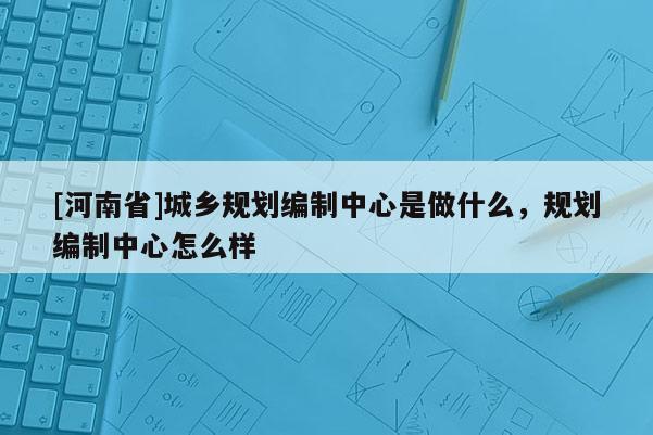 [河南省]城鄉(xiāng)規(guī)劃編制中心是做什么，規(guī)劃編制中心怎么樣