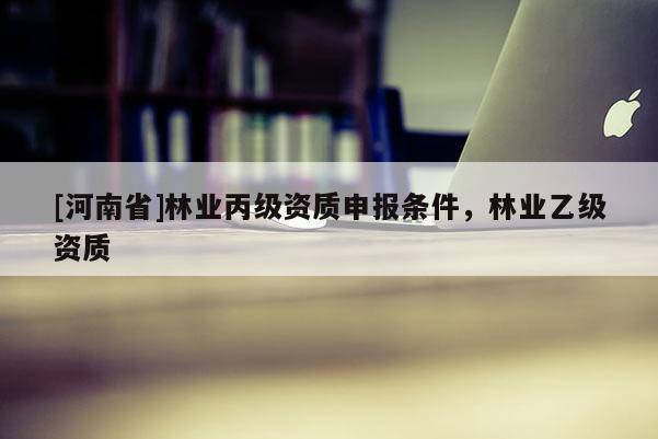 [河南省]林業(yè)丙級(jí)資質(zhì)申報(bào)條件，林業(yè)乙級(jí)資質(zhì)