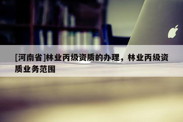 [河南省]林業(yè)丙級資質的辦理，林業(yè)丙級資質業(yè)務范圍