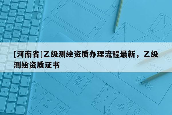 [河南省]乙級測繪資質(zhì)辦理流程最新，乙級測繪資質(zhì)證書