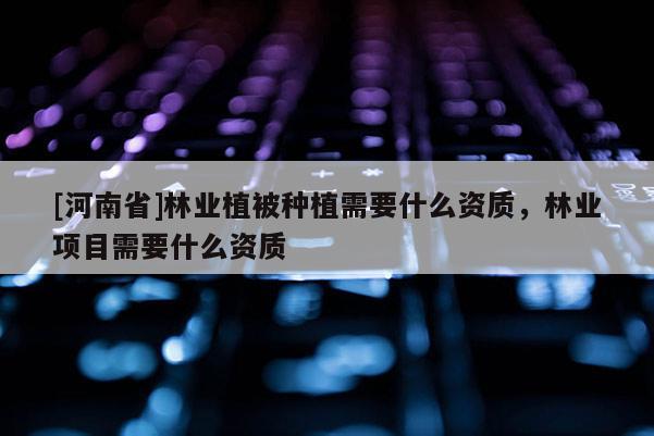 [河南省]林業(yè)植被種植需要什么資質(zhì)，林業(yè)項(xiàng)目需要什么資質(zhì)