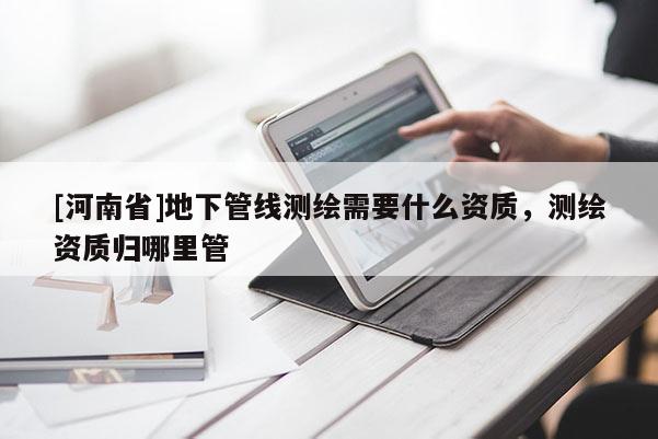 [河南省]地下管線測(cè)繪需要什么資質(zhì)，測(cè)繪資質(zhì)歸哪里管