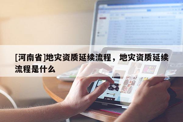 [河南省]地災(zāi)資質(zhì)延續(xù)流程，地災(zāi)資質(zhì)延續(xù)流程是什么