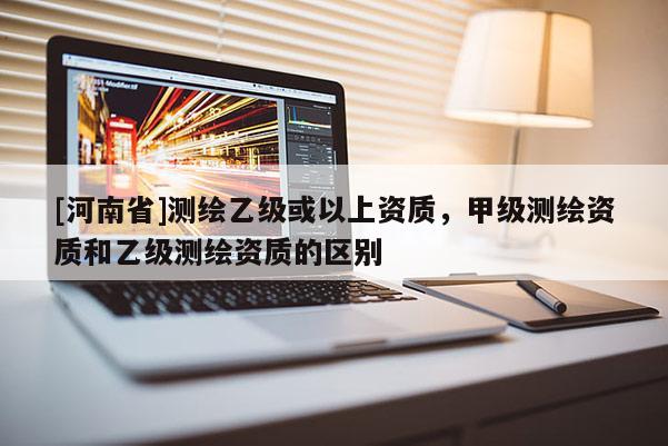 [河南省]測繪乙級(jí)或以上資質(zhì)，甲級(jí)測繪資質(zhì)和乙級(jí)測繪資質(zhì)的區(qū)別