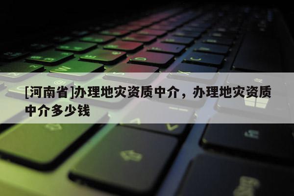 [河南省]辦理地災(zāi)資質(zhì)中介，辦理地災(zāi)資質(zhì)中介多少錢
