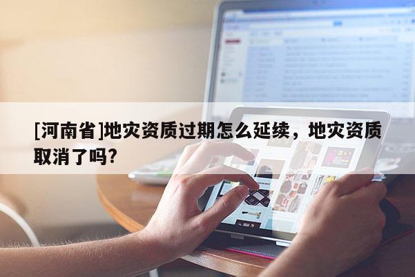 [河南省]地災(zāi)資質(zhì)過期怎么延續(xù)，地災(zāi)資質(zhì)取消了嗎?