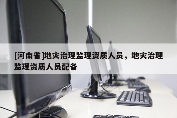 [河南省]地災(zāi)治理監(jiān)理資質(zhì)人員，地災(zāi)治理監(jiān)理資質(zhì)人員配備
