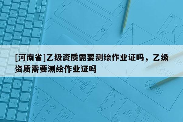[河南省]乙級(jí)資質(zhì)需要測(cè)繪作業(yè)證嗎，乙級(jí)資質(zhì)需要測(cè)繪作業(yè)證嗎