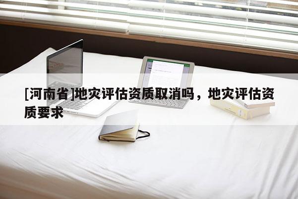 [河南省]地災(zāi)評(píng)估資質(zhì)取消嗎，地災(zāi)評(píng)估資質(zhì)要求