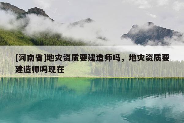 [河南省]地災(zāi)資質(zhì)要建造師嗎，地災(zāi)資質(zhì)要建造師嗎現(xiàn)在