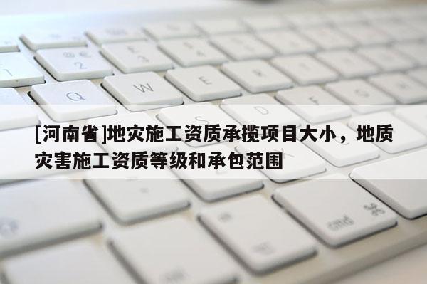 [河南省]地災(zāi)施工資質(zhì)承攬項(xiàng)目大小，地質(zhì)災(zāi)害施工資質(zhì)等級(jí)和承包范圍