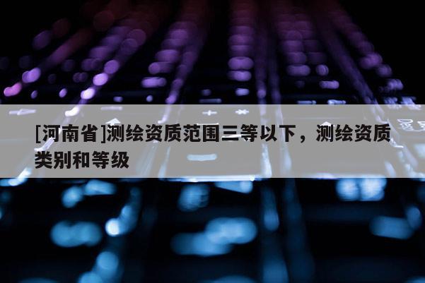 [河南省]測(cè)繪資質(zhì)范圍三等以下，測(cè)繪資質(zhì)類別和等級(jí)