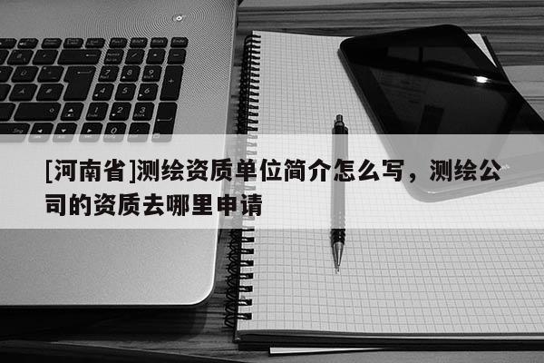 [河南省]測繪資質(zhì)單位簡介怎么寫，測繪公司的資質(zhì)去哪里申請