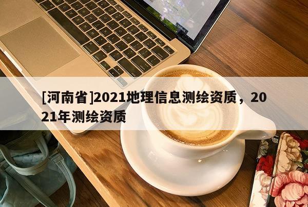 [河南省]2021地理信息測繪資質(zhì)，2021年測繪資質(zhì)