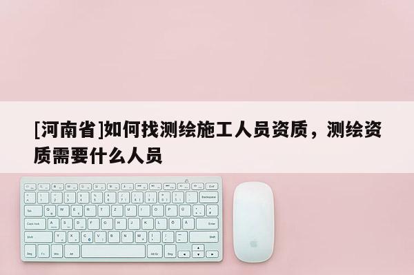 [河南省]如何找測繪施工人員資質，測繪資質需要什么人員