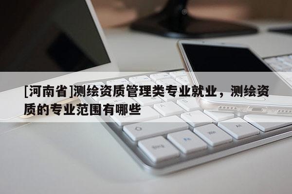 [河南省]測繪資質(zhì)管理類專業(yè)就業(yè)，測繪資質(zhì)的專業(yè)范圍有哪些