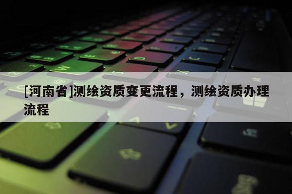 [河南省]測繪資質(zhì)變更流程，測繪資質(zhì)辦理流程