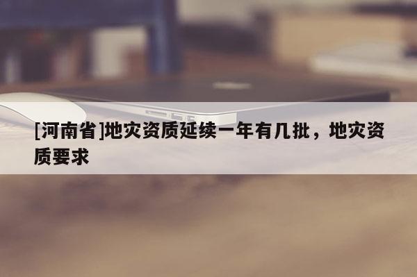 [河南省]地災(zāi)資質(zhì)延續(xù)一年有幾批，地災(zāi)資質(zhì)要求