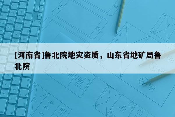 [河南省]魯北院地災(zāi)資質(zhì)，山東省地礦局魯北院