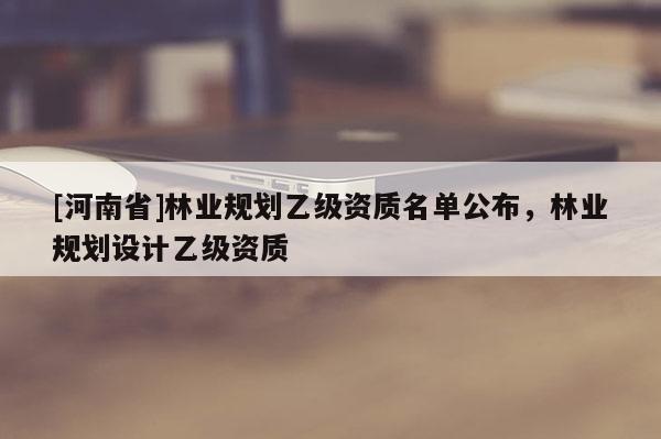 [河南省]林業(yè)規(guī)劃乙級(jí)資質(zhì)名單公布，林業(yè)規(guī)劃設(shè)計(jì)乙級(jí)資質(zhì)