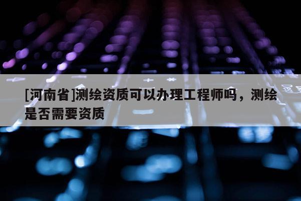 [河南省]測繪資質(zhì)可以辦理工程師嗎，測繪是否需要資質(zhì)