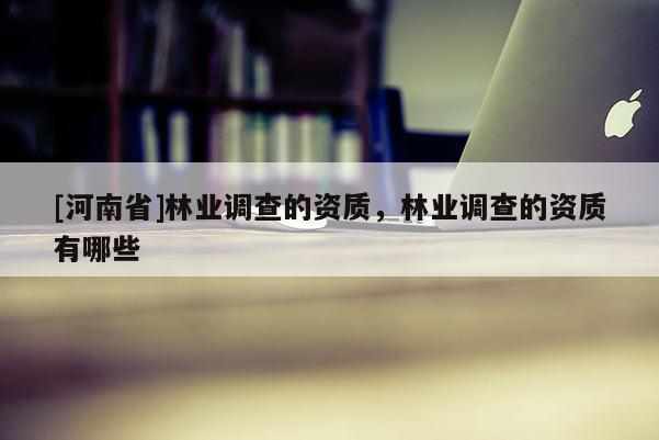 [河南省]林業(yè)調(diào)查的資質(zhì)，林業(yè)調(diào)查的資質(zhì)有哪些