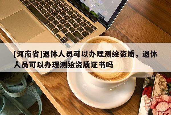 [河南省]退休人員可以辦理測(cè)繪資質(zhì)，退休人員可以辦理測(cè)繪資質(zhì)證書嗎