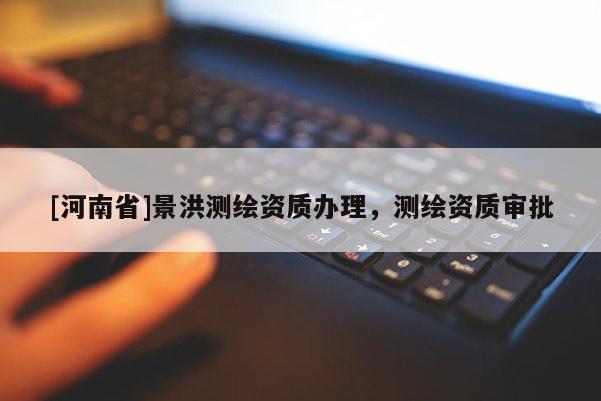 [河南省]景洪測(cè)繪資質(zhì)辦理，測(cè)繪資質(zhì)審批