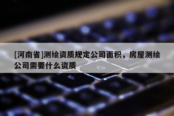 [河南省]測繪資質(zhì)規(guī)定公司面積，房屋測繪公司需要什么資質(zhì)