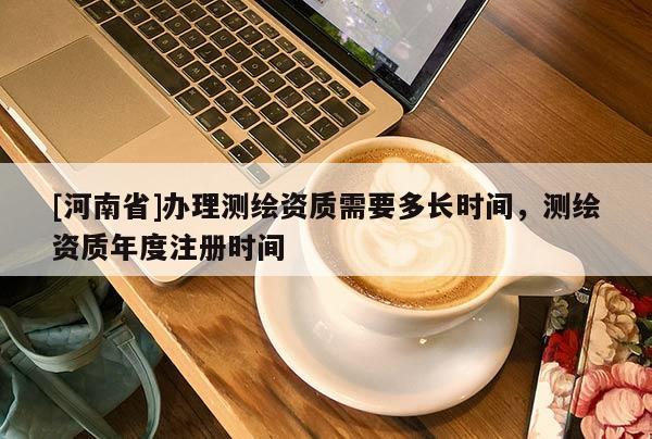 [河南省]辦理測繪資質(zhì)需要多長時(shí)間，測繪資質(zhì)年度注冊時(shí)間