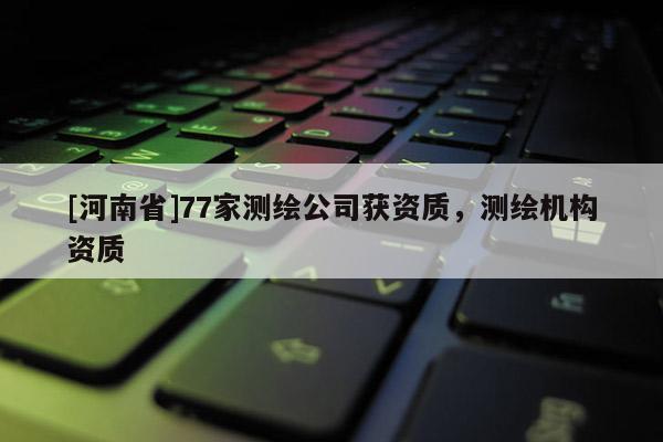 [河南省]77家測繪公司獲資質(zhì)，測繪機(jī)構(gòu)資質(zhì)