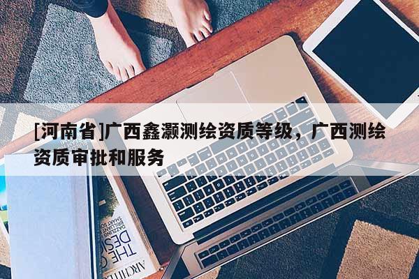 [河南省]廣西鑫灝測繪資質(zhì)等級，廣西測繪資質(zhì)審批和服務(wù)