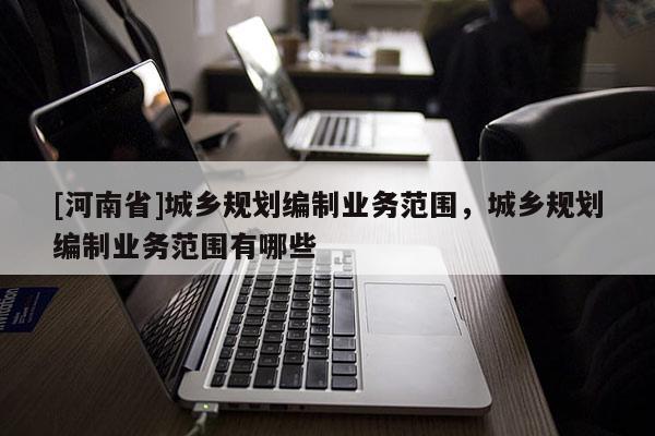 [河南省]城鄉(xiāng)規(guī)劃編制業(yè)務范圍，城鄉(xiāng)規(guī)劃編制業(yè)務范圍有哪些