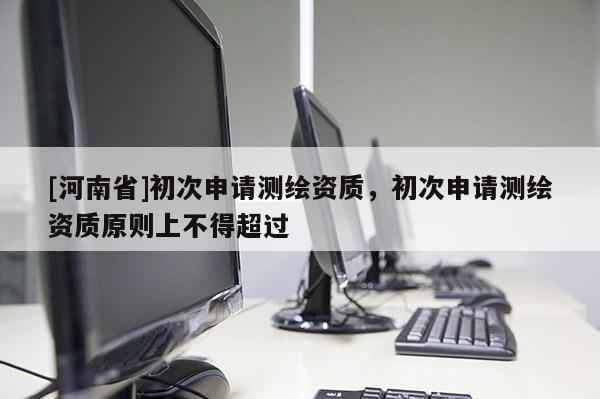 [河南省]初次申請(qǐng)測(cè)繪資質(zhì)，初次申請(qǐng)測(cè)繪資質(zhì)原則上不得超過