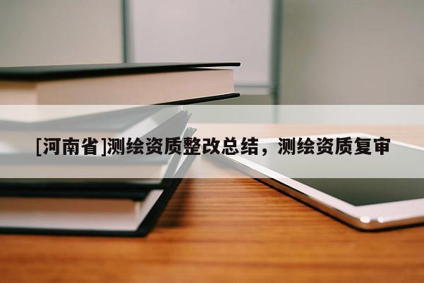 [河南省]測繪資質(zhì)整改總結(jié)，測繪資質(zhì)復(fù)審