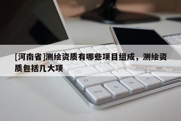 [河南省]測繪資質(zhì)有哪些項目組成，測繪資質(zhì)包括幾大項