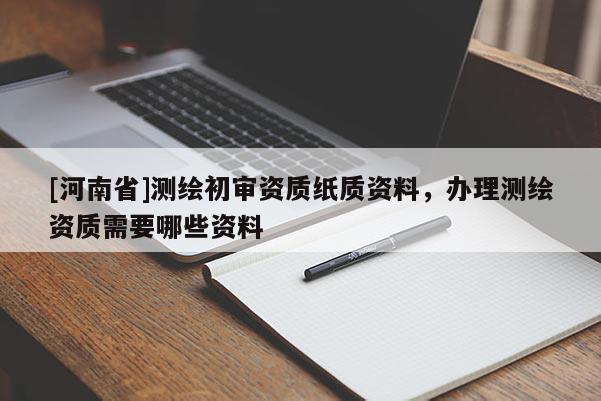 [河南省]測繪初審資質(zhì)紙質(zhì)資料，辦理測繪資質(zhì)需要哪些資料